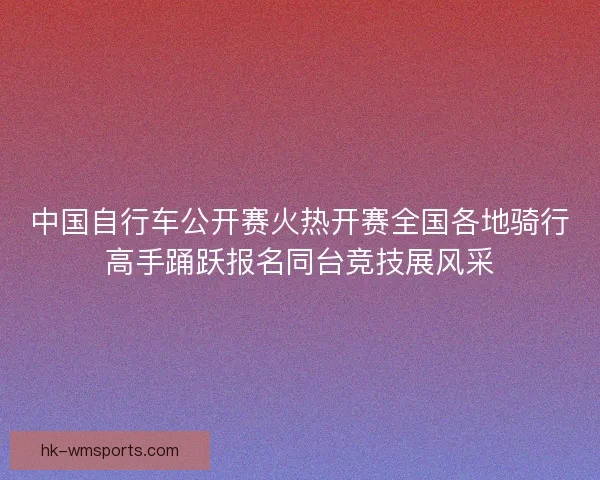 中国自行车公开赛火热开赛全国各地骑行高手踊跃报名同台竞技展风采