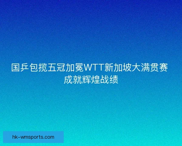 国乒包揽五冠加冕WTT新加坡大满贯赛 成就辉煌战绩 国乒包揽五冠加冕WTT新加坡大满贯赛 成就辉煌战绩