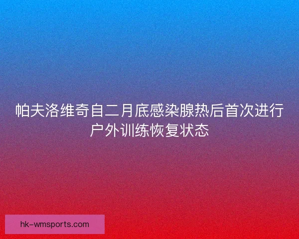 帕夫洛维奇自二月底感染腺热后首次进行户外训练恢复状态 帕夫洛维奇自二月底感染腺热后首次进行户外训练恢复状态