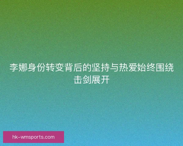 李娜身份转变背后的坚持与热爱始终围绕击剑展开