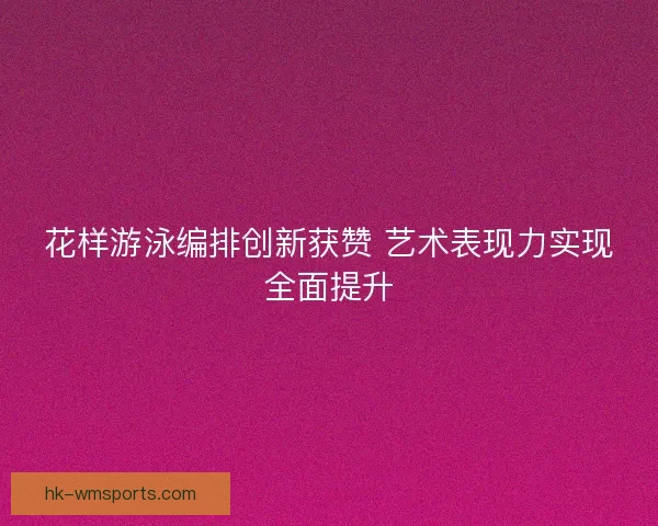 花样游泳编排创新获赞 艺术表现力实现全面提升 花样游泳编排创新获赞 艺术表现力实现全面提升