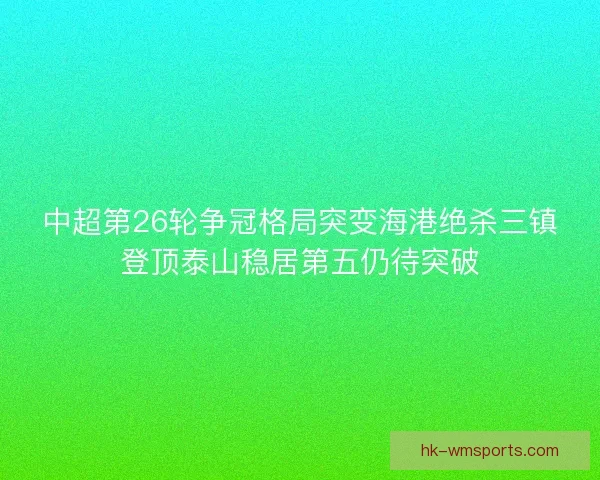 中超第26轮争冠格局突变海港绝杀三镇登顶泰山稳居第五仍待突破