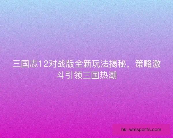 三国志12对战版全新玩法揭秘，策略激斗引领三国热潮