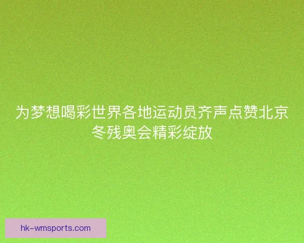 为梦想喝彩世界各地运动员齐声点赞北京冬残奥会精彩绽放 为梦想喝彩世界各地运动员齐声点赞北京冬残奥会精彩绽放