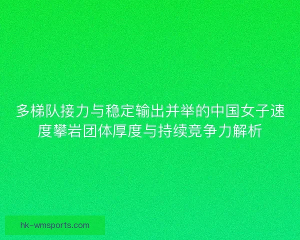 多梯队接力与稳定输出并举的中国女子速度攀岩团体厚度与持续竞争力解析