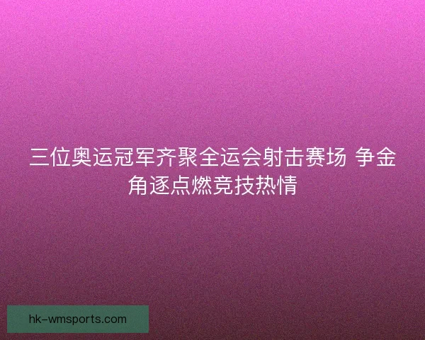 三位奥运冠军齐聚全运会射击赛场 争金角逐点燃竞技热情 三位奥运冠军齐聚全运会射击赛场 争金角逐点燃竞技热情