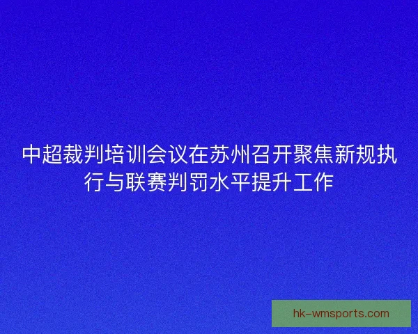中超裁判培训会议在苏州召开聚焦新规执行与联赛判罚水平提升工作