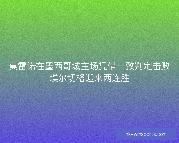 莫雷诺在墨西哥城主场凭借一致判定击败埃尔切格迎来两连胜
