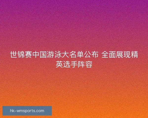 世锦赛中国游泳大名单公布 全面展现精英选手阵容 世锦赛中国游泳大名单公布 全面展现精英选手阵容