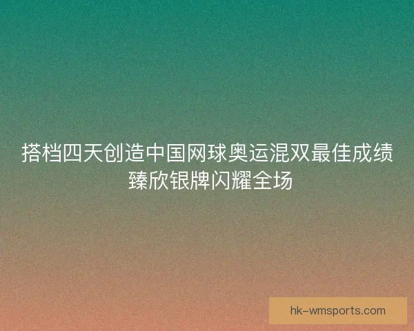 搭档四天创造中国网球奥运混双最佳成绩 臻欣银牌闪耀全场 搭档四天创造中国网球奥运混双最佳成绩 臻欣银牌闪耀全场