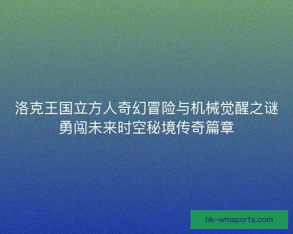 洛克王国立方人奇幻冒险与机械觉醒之谜勇闯未来时空秘境传奇篇章 洛克王国立方人奇幻冒险与机械觉醒之谜勇闯未来时空秘境传奇篇章